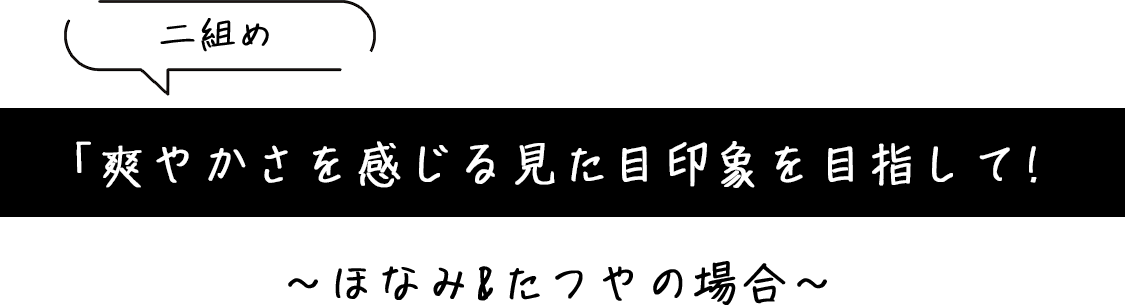 「爽やかさを感じる見た目印象を目指して!」～ほなみ&たつやの場合～