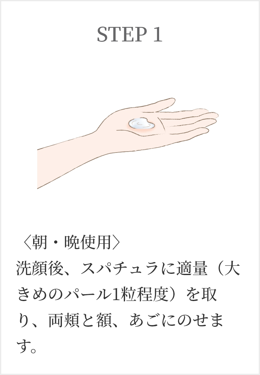 STEP1 〈朝・晩使用〉洗顔後、スパチュラに適量（大きめのパール1粒程度）を取り、両頬と額、あごにのせます。